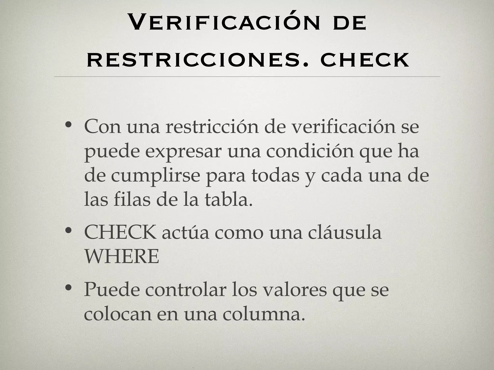 Verificación de restricciones. check Con una restricción de verificación se puede expresar una condición que ha de cumplirse para todas y cada una de las filas de la tabla. CHECK actúa como una cláusula WHERE Puede controlar los valores que se colocan en una columna. 