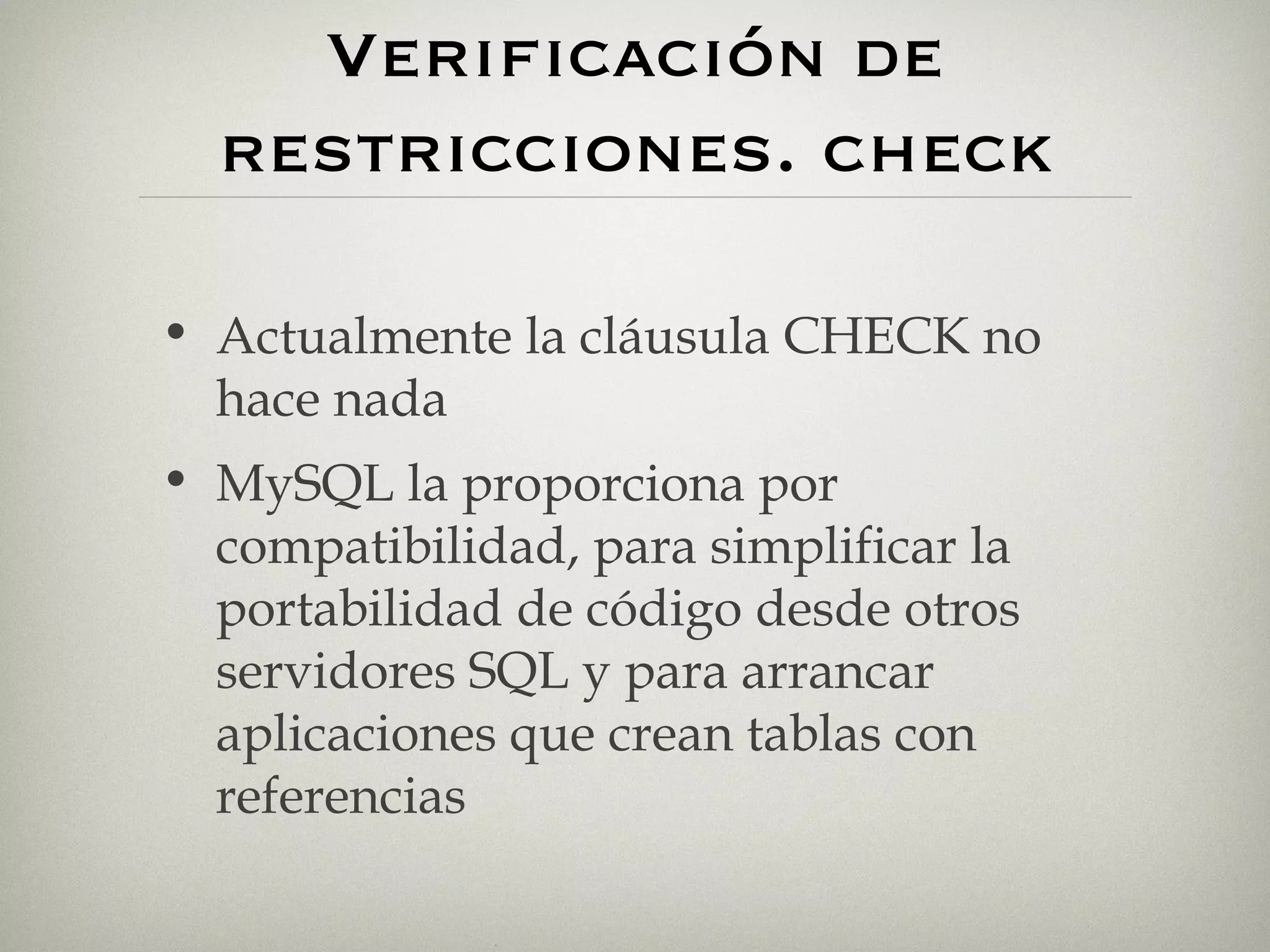 Verificación de restricciones. check Actualmente la cláusula CHECK no hace nada MySQL la proporciona por compatibilidad, para simplificar la portabilidad de código desde otros servidores SQL y para arrancar aplicaciones que crean tablas con referencias 