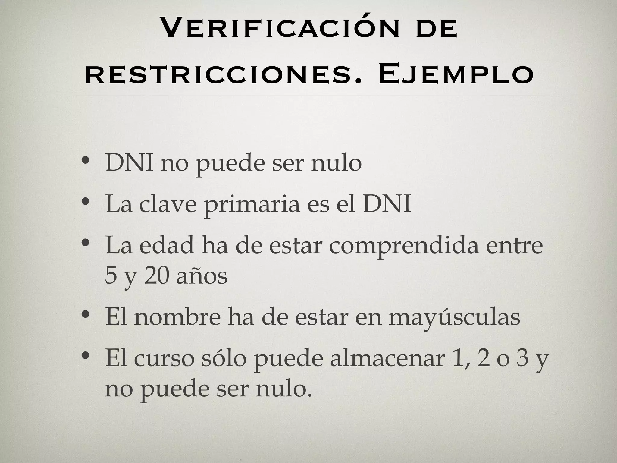 Verificación de restricciones. Ejemplo DNI no puede ser nulo La clave primaria es el DNI La edad ha de estar comprendida entre 5 y 20 años El nombre ha de estar en mayúsculas El curso sólo puede almacenar 1, 2 o 3 y no puede ser nulo. 