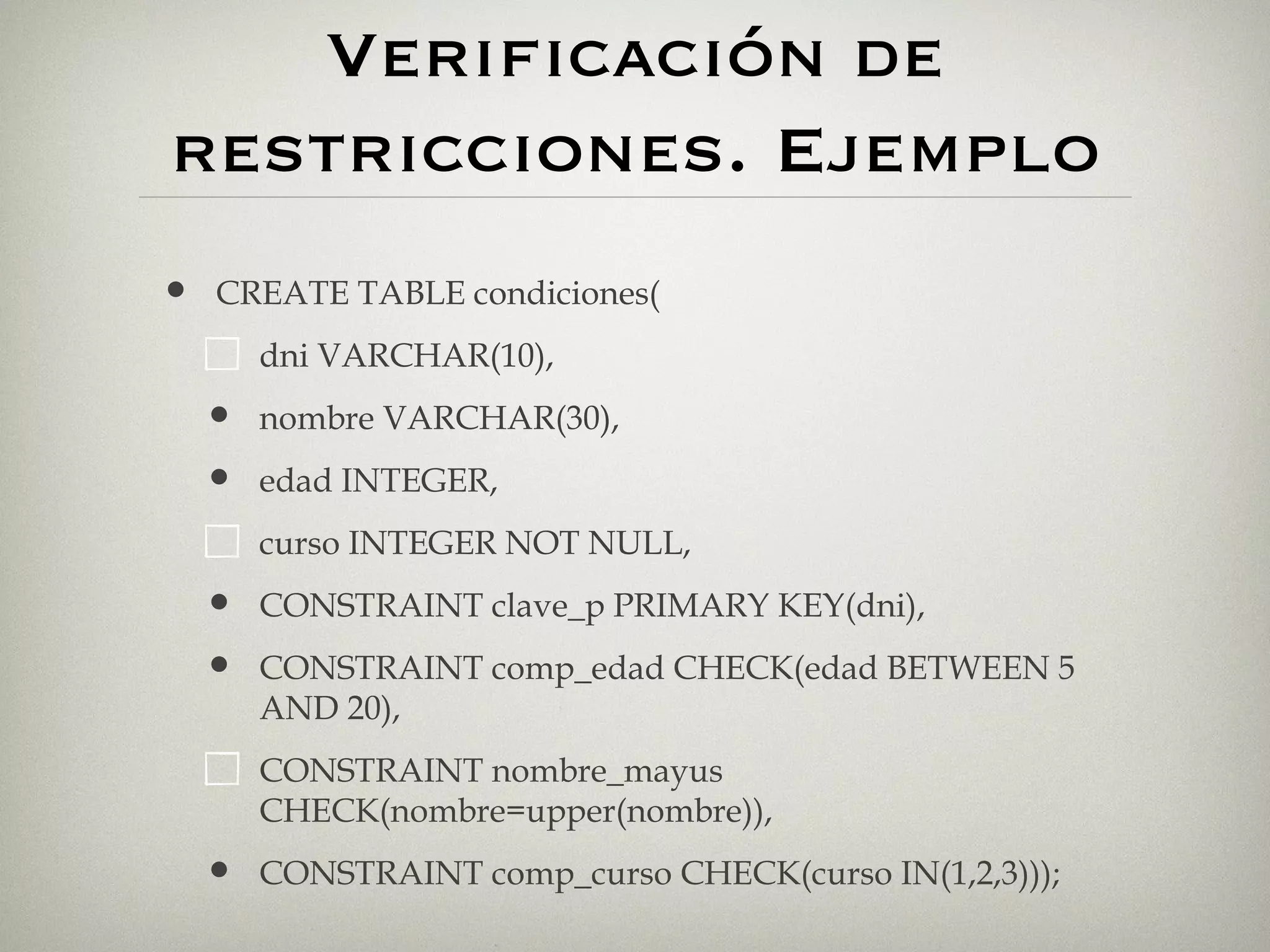 Verificación de restricciones. Ejemplo CREATE TABLE condiciones( dni VARCHAR(10), nombre VARCHAR(30), edad INTEGER, curso INTEGER NOT NULL, CONSTRAINT clave_p PRIMARY KEY(dni), CONSTRAINT comp_edad CHECK(edad BETWEEN 5 AND 20), CONSTRAINT nombre_mayus CHECK(nombre=upper(nombre)), CONSTRAINT comp_curso CHECK(curso IN(1,2,3))); 