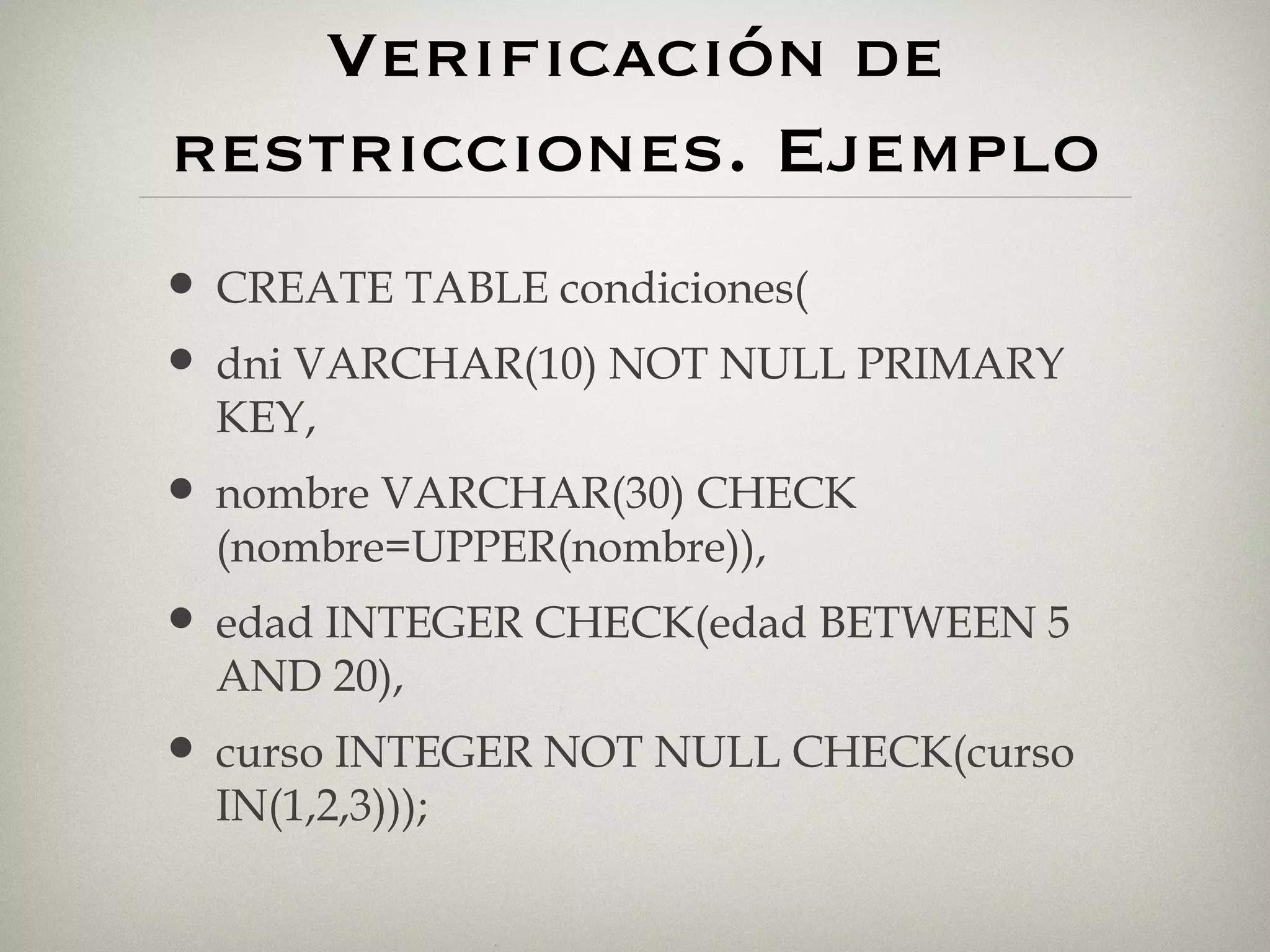 Verificación de restricciones. Ejemplo CREATE TABLE condiciones( dni VARCHAR(10) NOT NULL PRIMARY KEY, nombre VARCHAR(30) CHECK (nombre=UPPER(nombre)), edad INTEGER CHECK(edad BETWEEN 5 AND 20), curso INTEGER NOT NULL CHECK(curso IN(1,2,3))); 