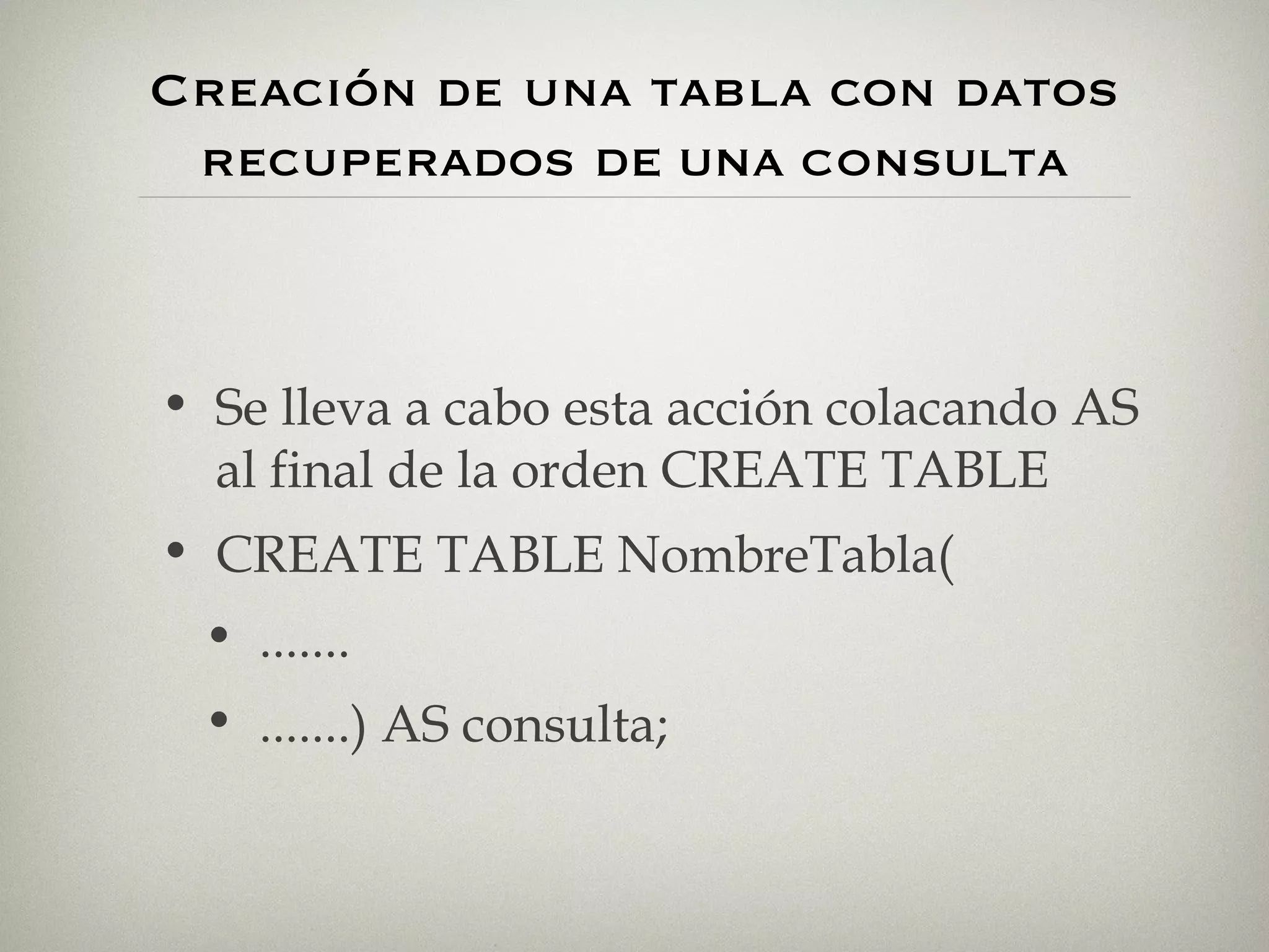 Creación de una tabla con datos recuperados  DE UNA  CONSULTA Se lleva a cabo esta acción colacando AS al final de la orden CREATE TABLE CREATE TABLE NombreTabla( ....... .......) AS consulta; 