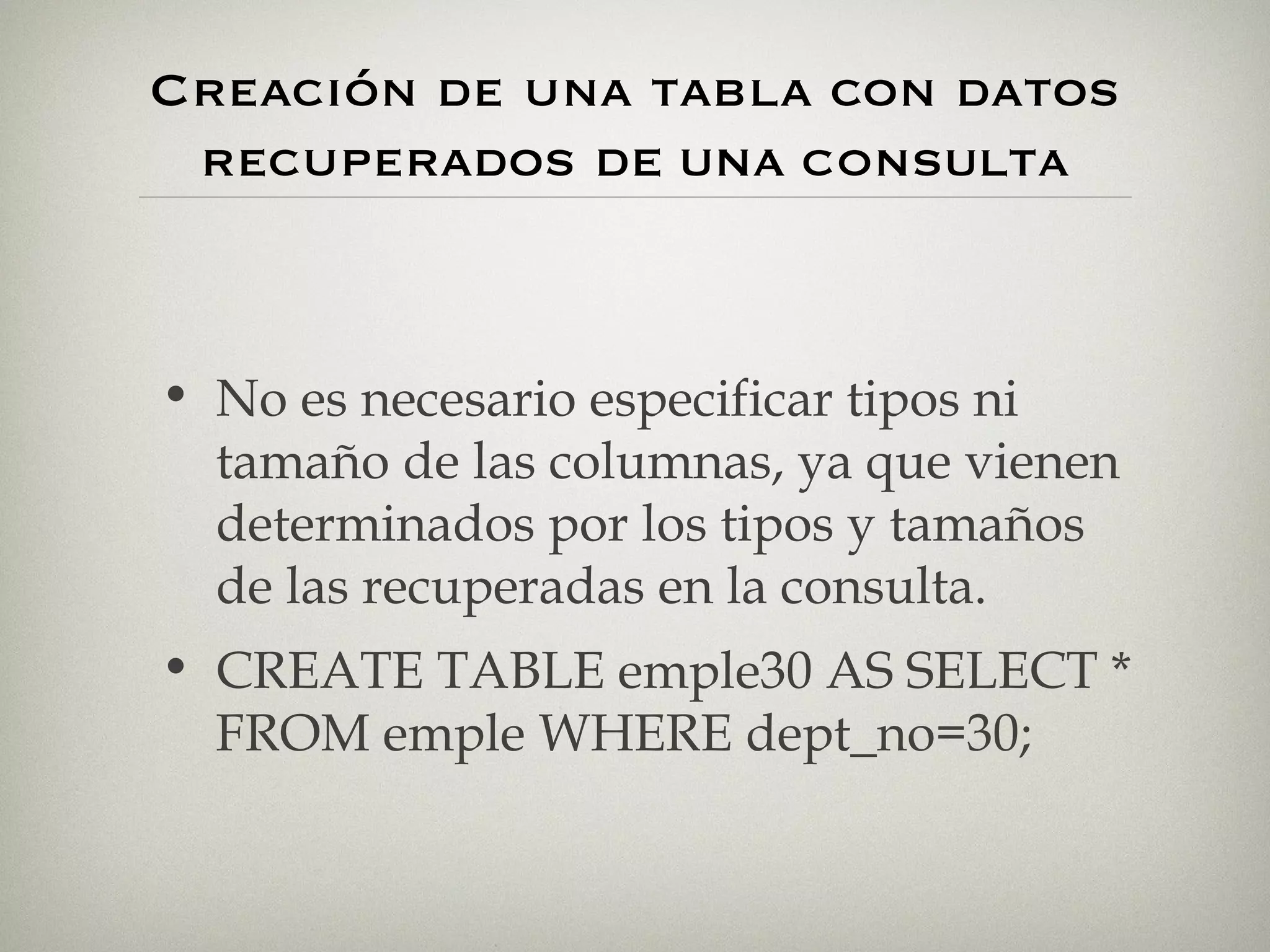 Creación de una tabla con datos recuperados  DE UNA  CONSULTA No es necesario especificar tipos ni tamaño de las columnas, ya que vienen determinados por los tipos y tamaños de las recuperadas en la consulta. CREATE TABLE emple30 AS SELECT * FROM emple WHERE dept_no=30; 