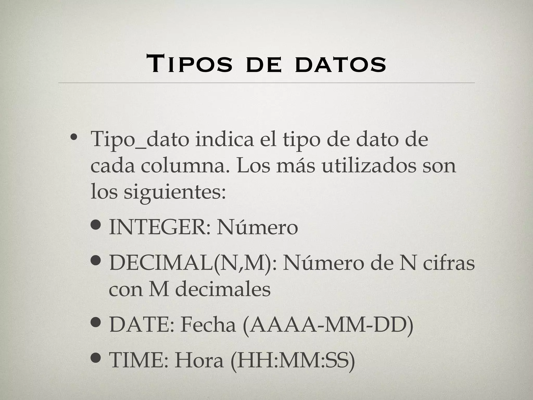 Tipos de datos Tipo_dato indica el tipo de dato de cada columna. Los más utilizados son los siguientes: INTEGER: Número DECIMAL(N,M): Número de N cifras con M decimales DATE: Fecha (AAAA-MM-DD) TIME: Hora (HH:MM:SS) 