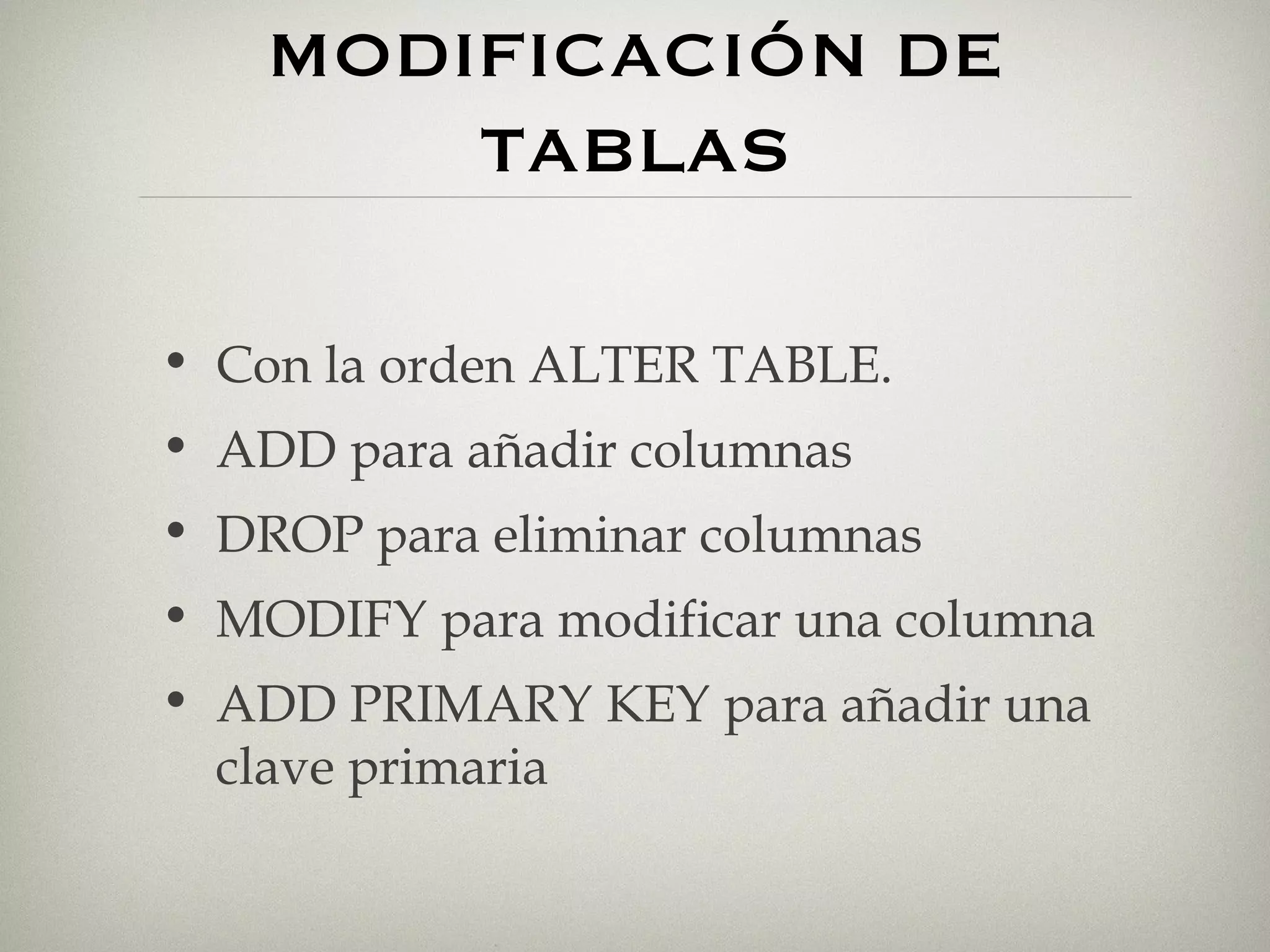 MODIFICACIÓN DE TABLAS Con la orden ALTER TABLE. ADD para añadir columnas DROP para eliminar columnas MODIFY para modificar una columna ADD PRIMARY KEY para añadir una clave primaria 