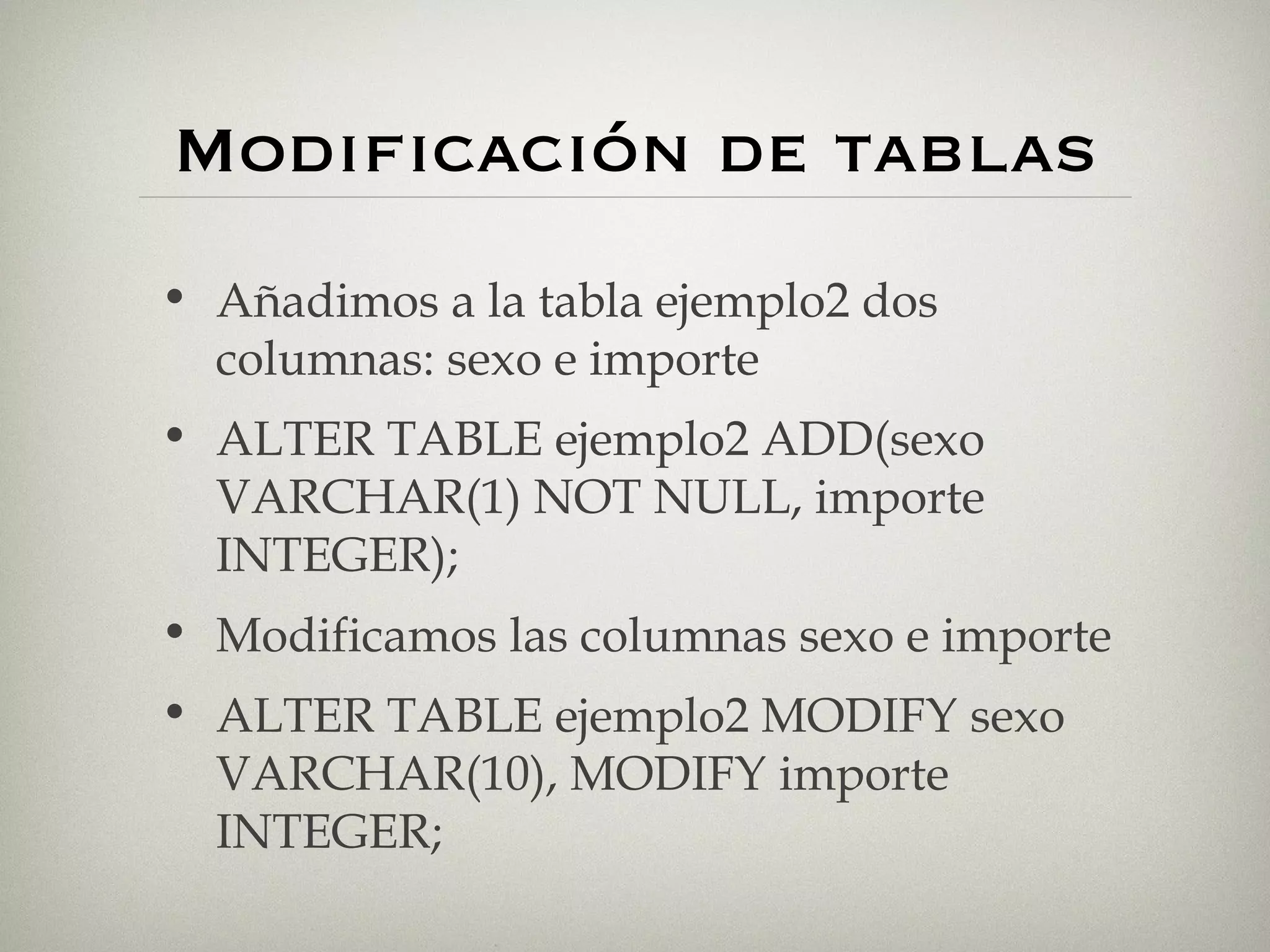 Modificación de tablas Añadimos a la tabla ejemplo2 dos columnas: sexo e importe ALTER TABLE ejemplo2 ADD(sexo VARCHAR(1) NOT NULL, importe INTEGER); Modificamos las columnas sexo e importe ALTER TABLE ejemplo2 MODIFY sexo VARCHAR(10), MODIFY importe INTEGER; 