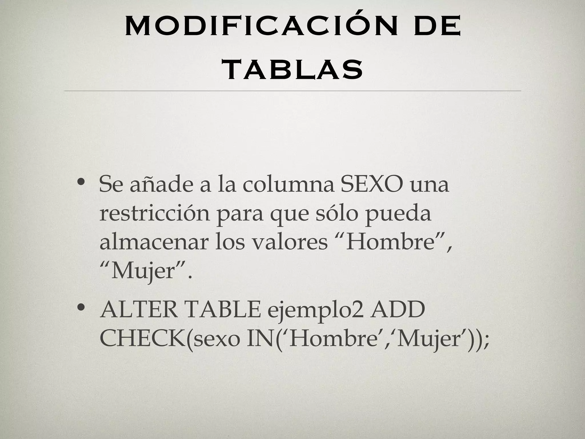 MODIFICACIÓN DE TABLAS Se añade a la columna SEXO una restricción para que sólo pueda almacenar los valores “Hombre”, “Mujer”. ALTER TABLE ejemplo2 ADD CHECK(sexo IN(‘Hombre’,‘Mujer’)); 