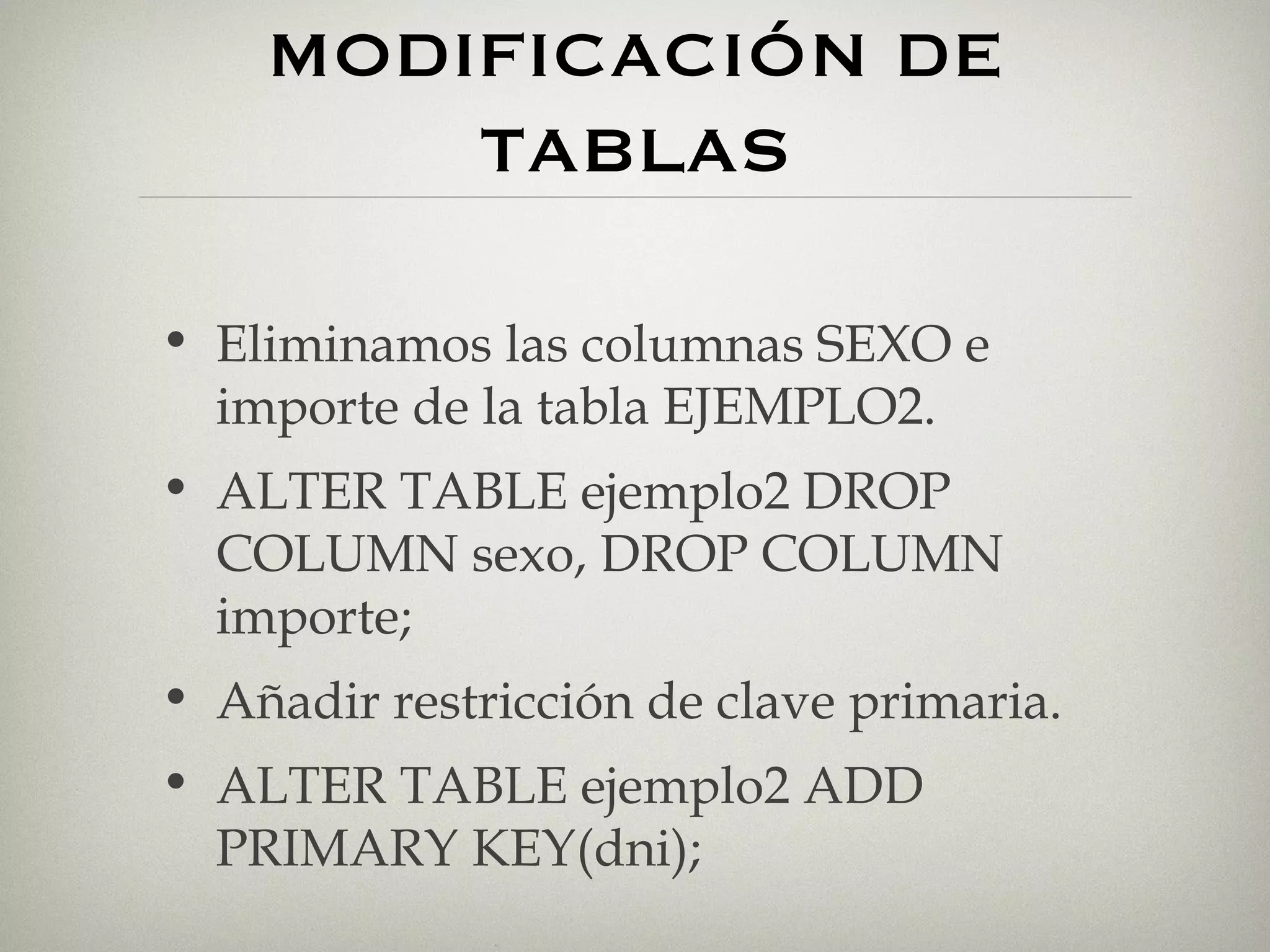 MODIFICACIÓN DE TABLAS Eliminamos las columnas SEXO e importe de la tabla EJEMPLO2. ALTER TABLE ejemplo2 DROP COLUMN sexo, DROP COLUMN importe; Añadir restricción de clave primaria. ALTER TABLE ejemplo2 ADD PRIMARY KEY(dni); 