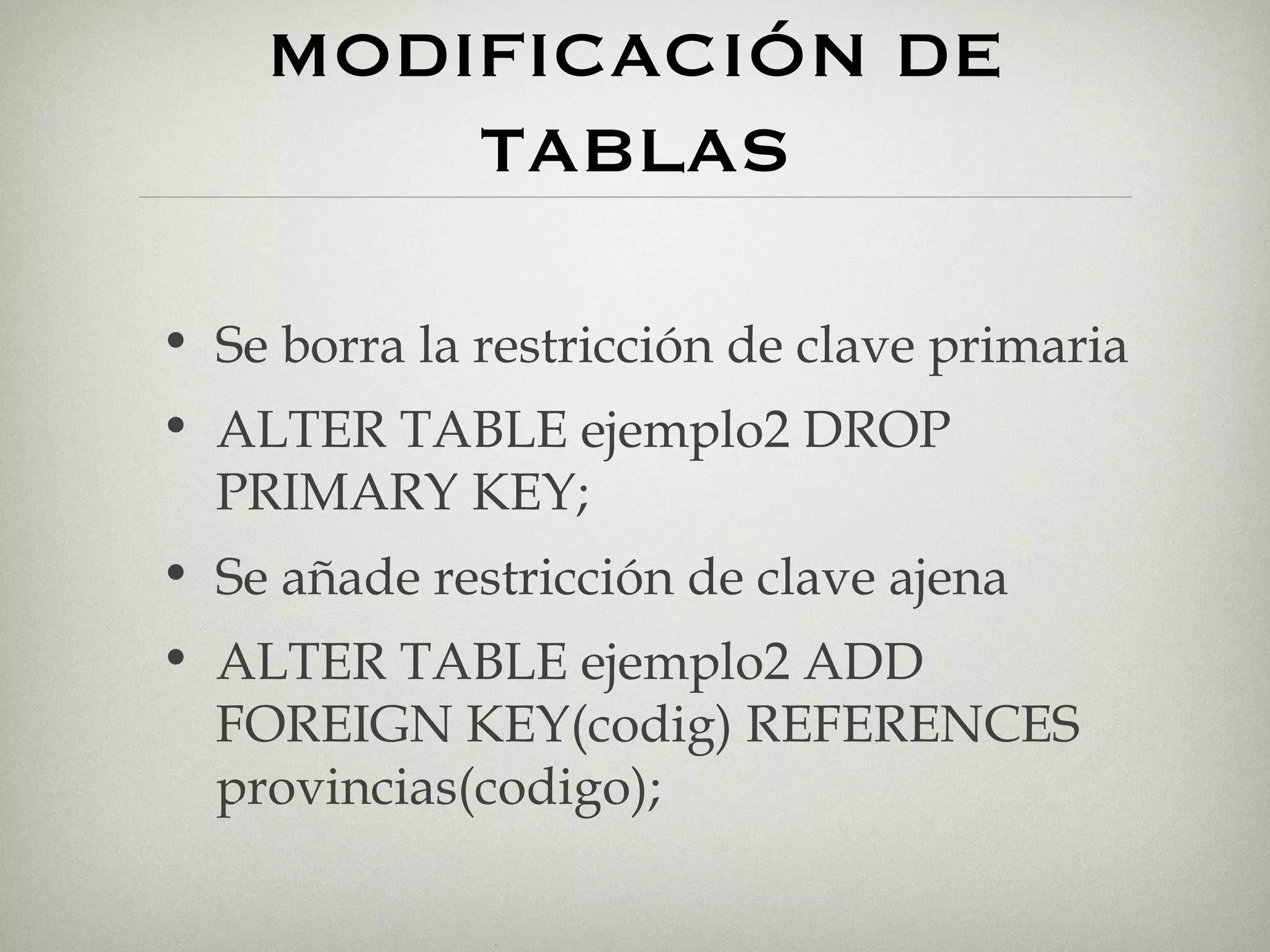 MODIFICACIÓN DE TABLAS Se borra la restricción de clave primaria ALTER TABLE ejemplo2 DROP PRIMARY KEY; Se añade restricción de clave ajena ALTER TABLE ejemplo2 ADD FOREIGN KEY(codig) REFERENCES provincias(codigo); 