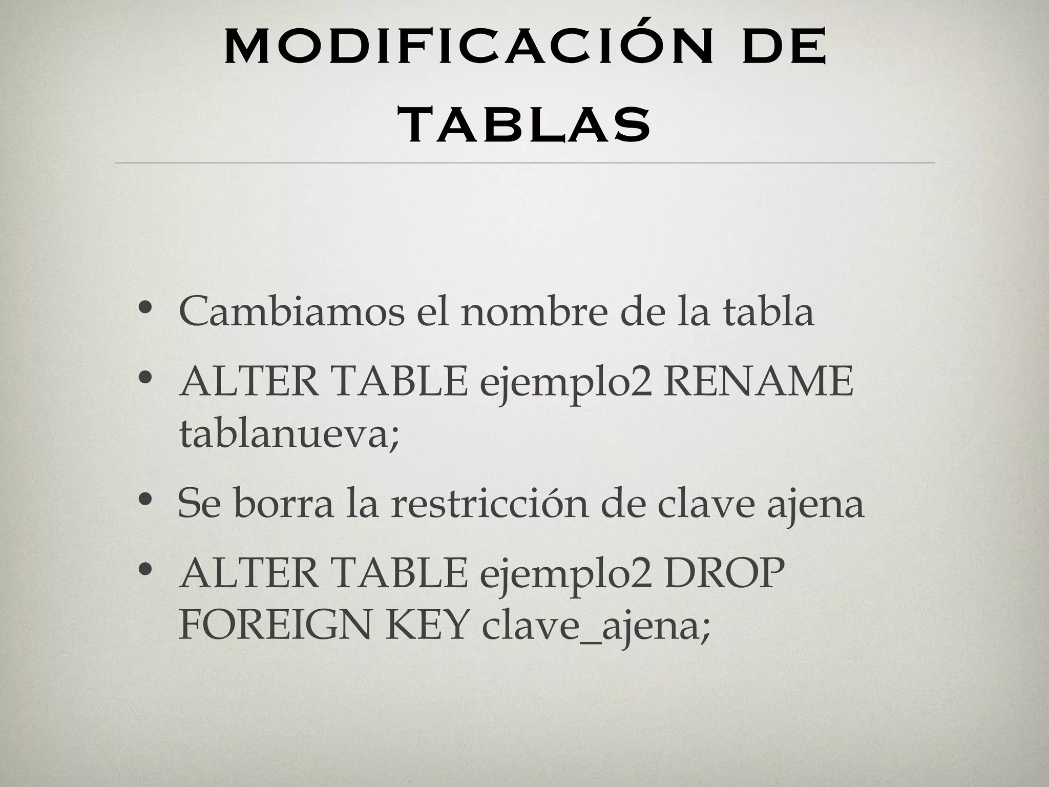 MODIFICACIÓN DE TABLAS Cambiamos el nombre de la tabla ALTER TABLE ejemplo2 RENAME tablanueva; Se borra la restricción de clave ajena ALTER TABLE ejemplo2 DROP FOREIGN KEY clave_ajena; 