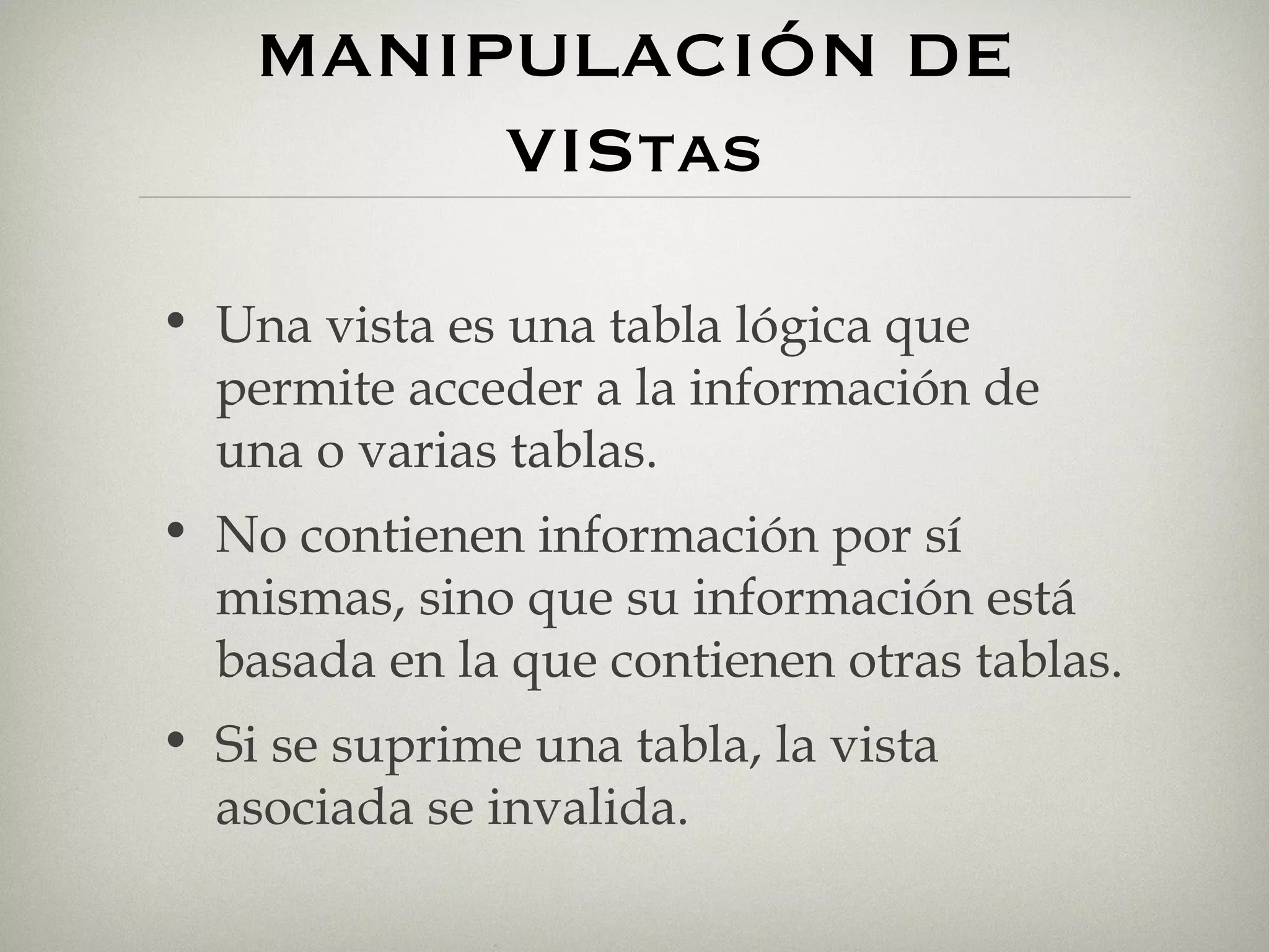 MANIPULACIÓN DE VIStas Una vista es una tabla lógica que permite acceder a la información de una o varias tablas. No contienen información por sí mismas, sino que su información está basada en la que contienen otras tablas. Si se suprime una tabla, la vista asociada se invalida. 