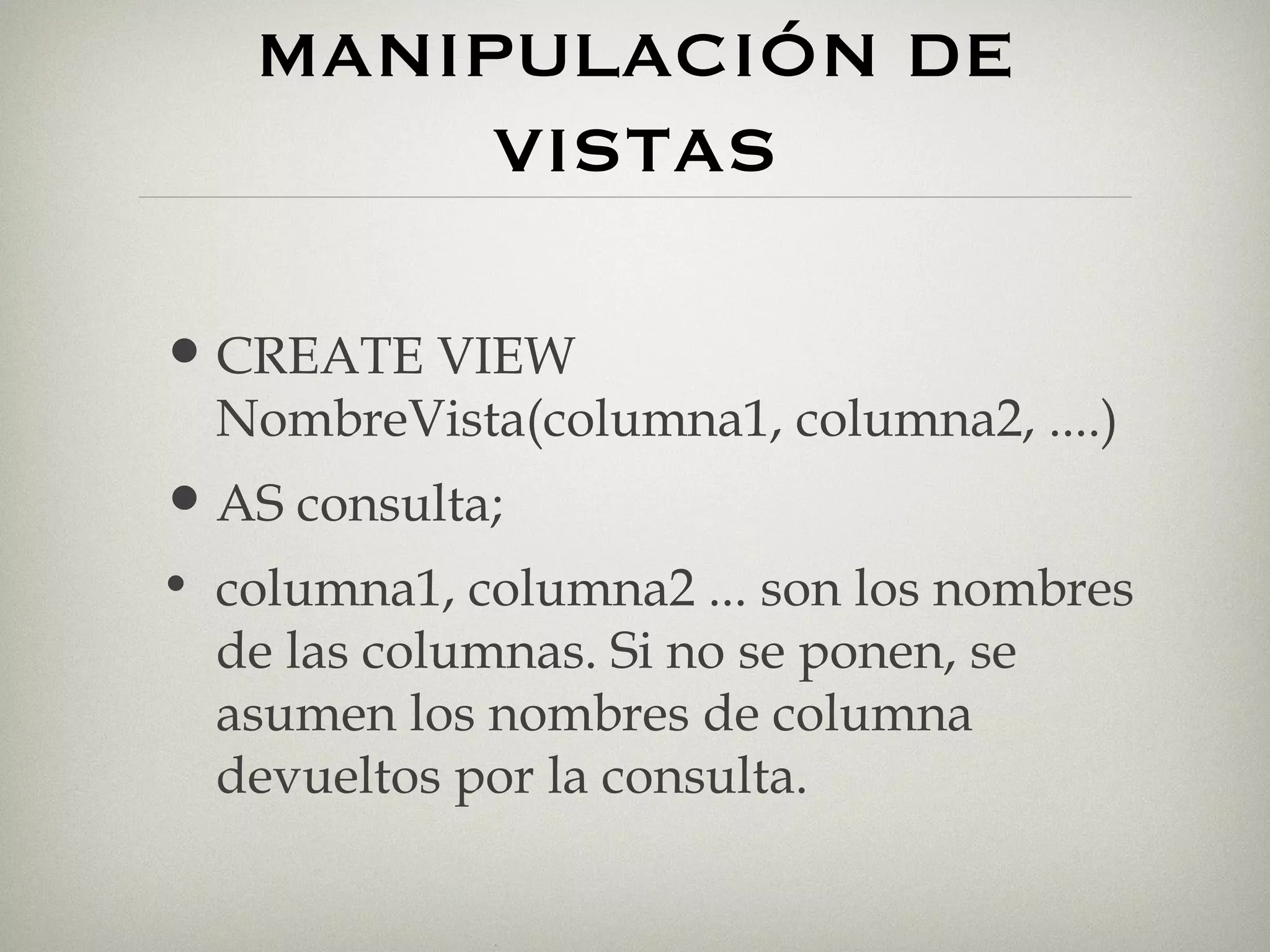 MANIPULACIÓN DE VISTAS CREATE VIEW NombreVista(columna1, columna2, ....) AS consulta; columna1, columna2 ... son los nombres de las columnas. Si no se ponen, se asumen los nombres de columna devueltos por la consulta. 