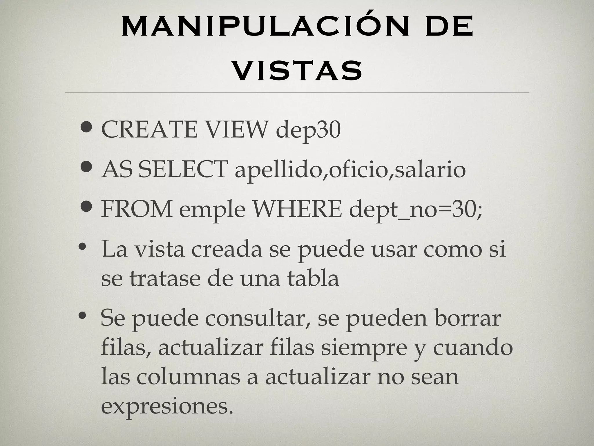 MANIPULACIÓN DE VISTAS CREATE VIEW dep30 AS SELECT apellido,oficio,salario FROM emple WHERE dept_no=30; La vista creada se puede usar como si se tratase de una tabla Se puede consultar, se pueden borrar filas, actualizar filas siempre y cuando las columnas a actualizar no sean expresiones. 
