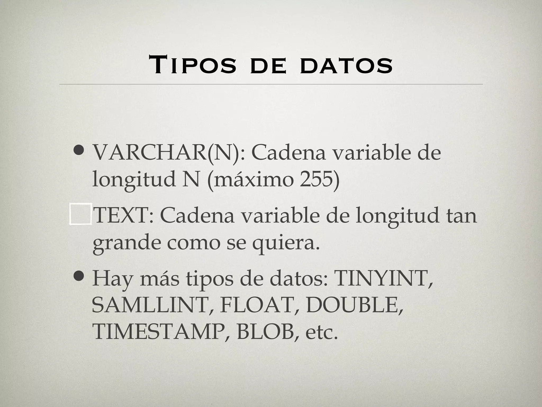 Tipos de datos VARCHAR(N): Cadena variable de longitud N (máximo 255) TEXT: Cadena variable de longitud tan grande como se quiera. Hay más tipos de datos: TINYINT, SAMLLINT, FLOAT, DOUBLE, TIMESTAMP, BLOB, etc. 