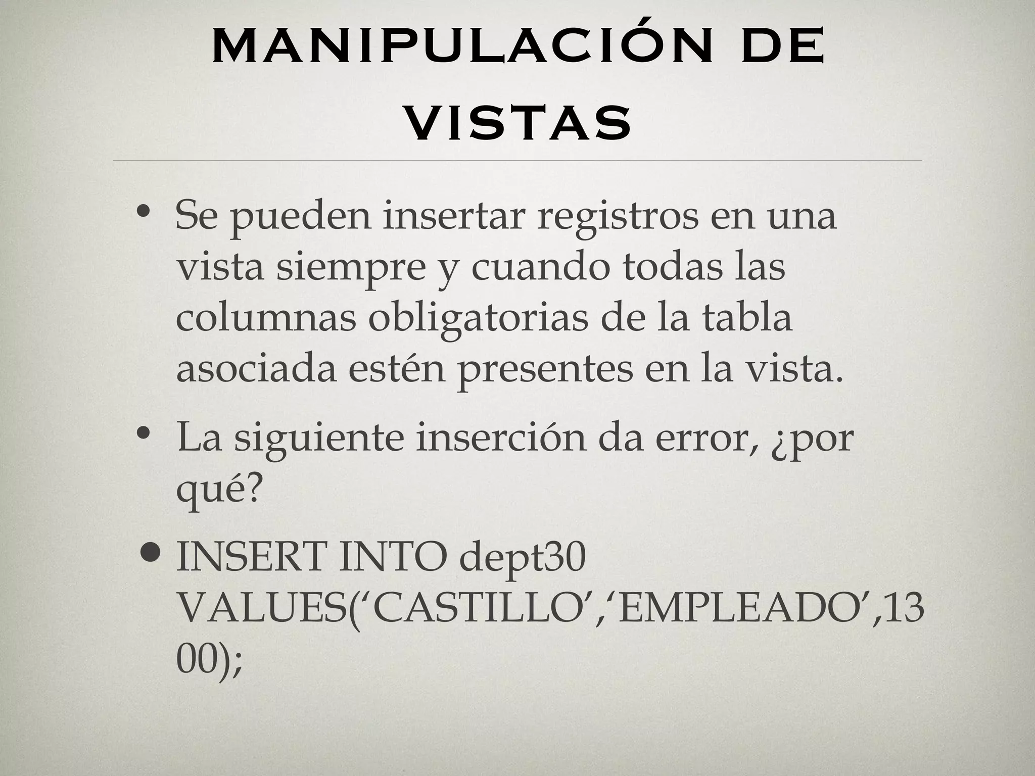 MANIPULACIÓN DE VISTAS Se pueden insertar registros en una vista siempre y cuando todas las columnas obligatorias de la tabla asociada estén presentes en la vista. La siguiente inserción da error, ¿por qué? INSERT INTO dept30 VALUES(‘CASTILLO’,‘EMPLEADO’,1300); 