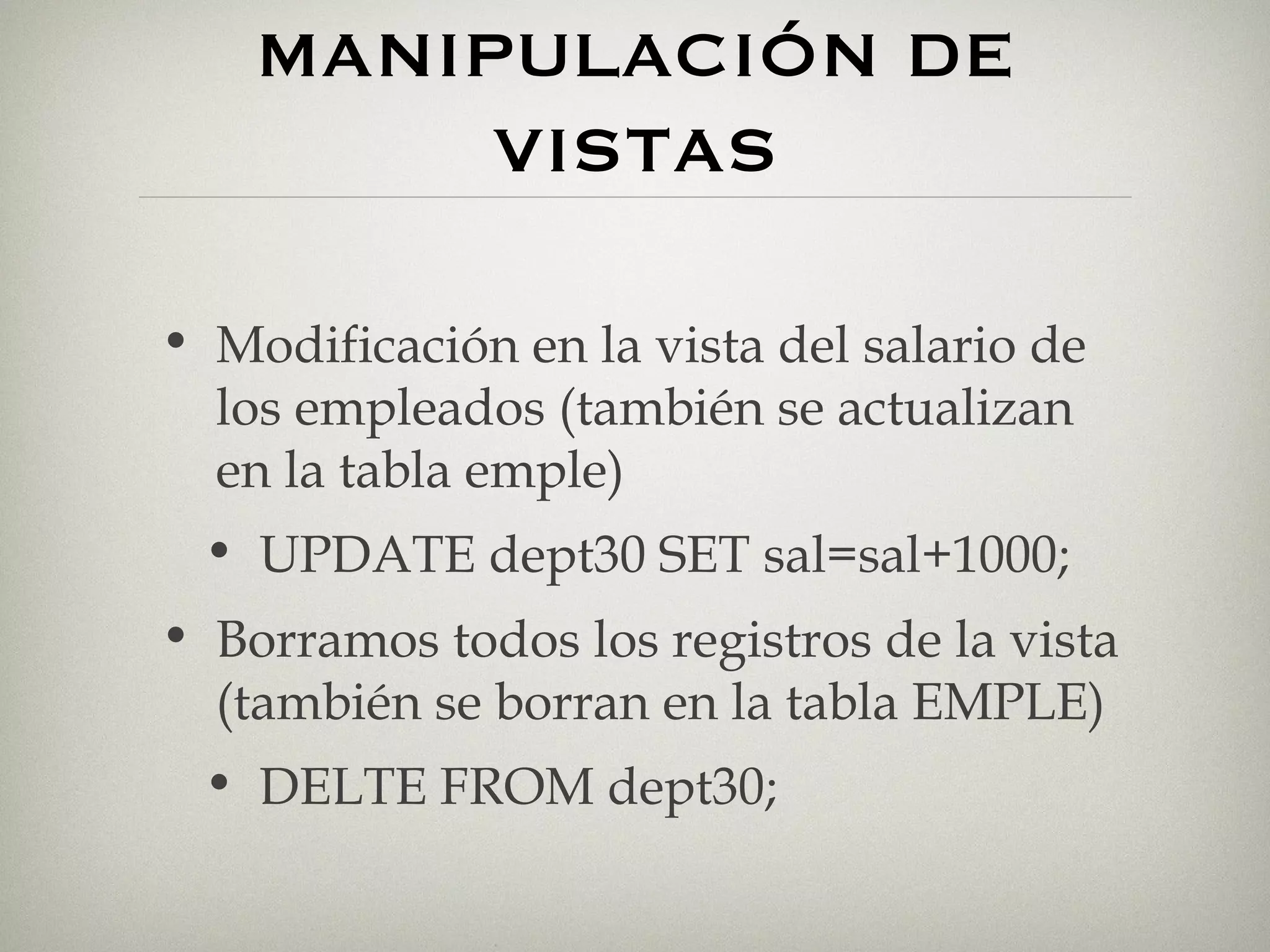 MANIPULACIÓN DE VISTAS Modificación en la vista del salario de los empleados (también se actualizan en la tabla emple) UPDATE dept30 SET sal=sal+1000; Borramos todos los registros de la vista (también se borran en la tabla EMPLE) DELTE FROM dept30; 