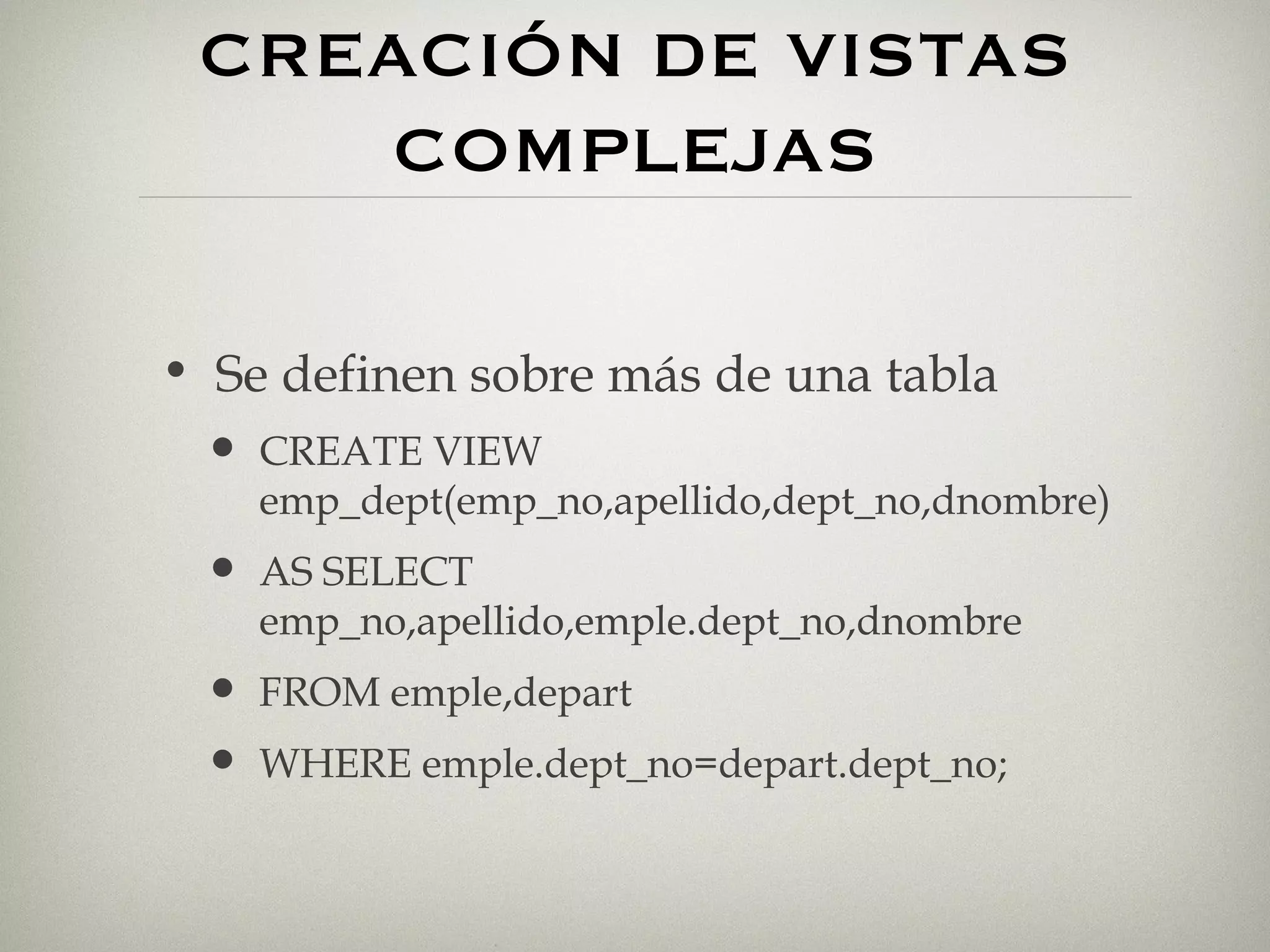 CREACIÓN DE VISTAS COMPLEJAS Se definen sobre más de una tabla CREATE VIEW emp_dept(emp_no,apellido,dept_no,dnombre)  AS SELECT emp_no,apellido,emple.dept_no,dnombre FROM emple,depart WHERE emple.dept_no=depart.dept_no; 