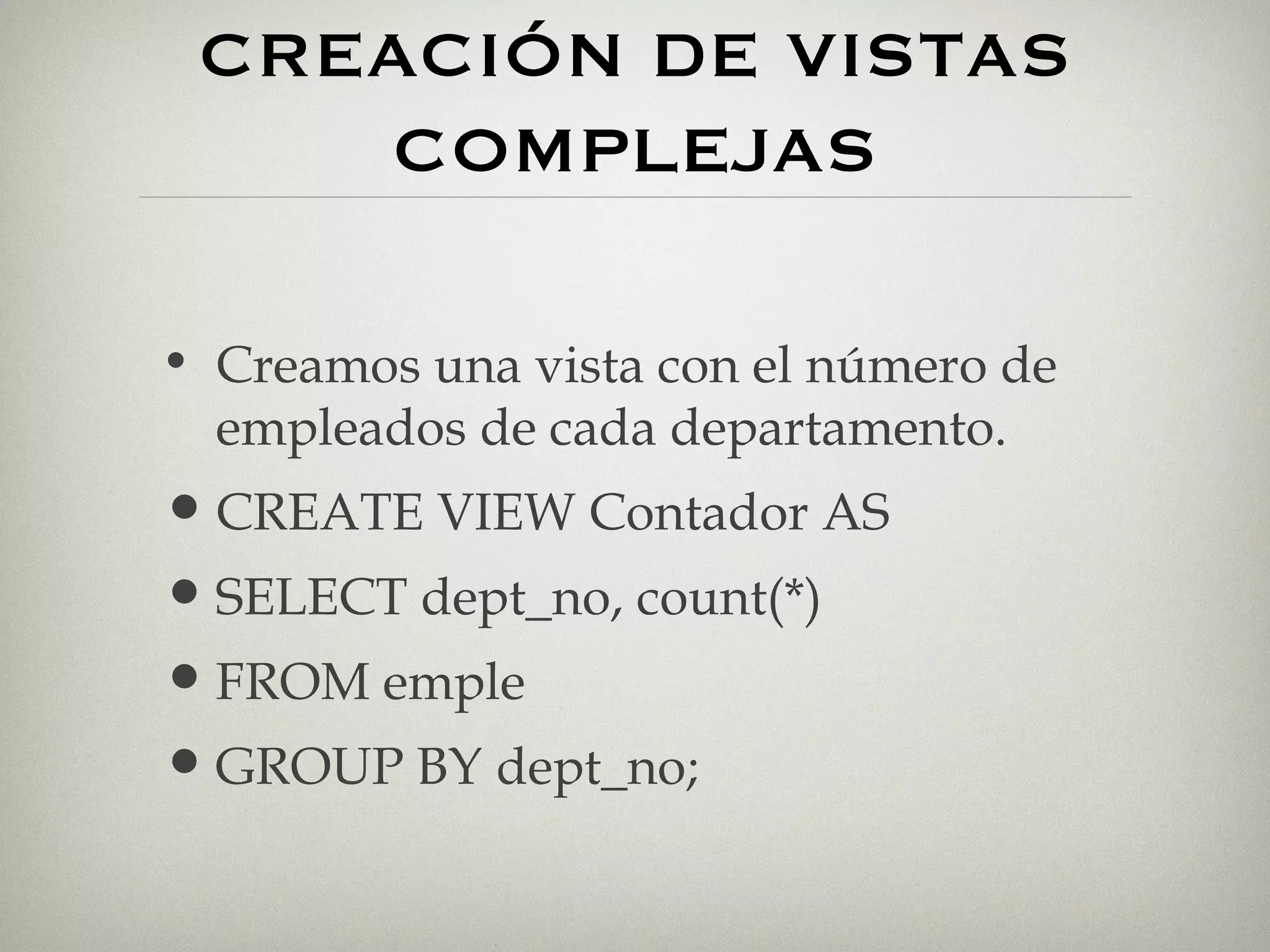 CREACIÓN DE VISTAS COMPLEJAS Creamos una vista con el número de empleados de cada departamento. CREATE VIEW Contador AS SELECT dept_no, count(*) FROM emple GROUP BY dept_no; 
