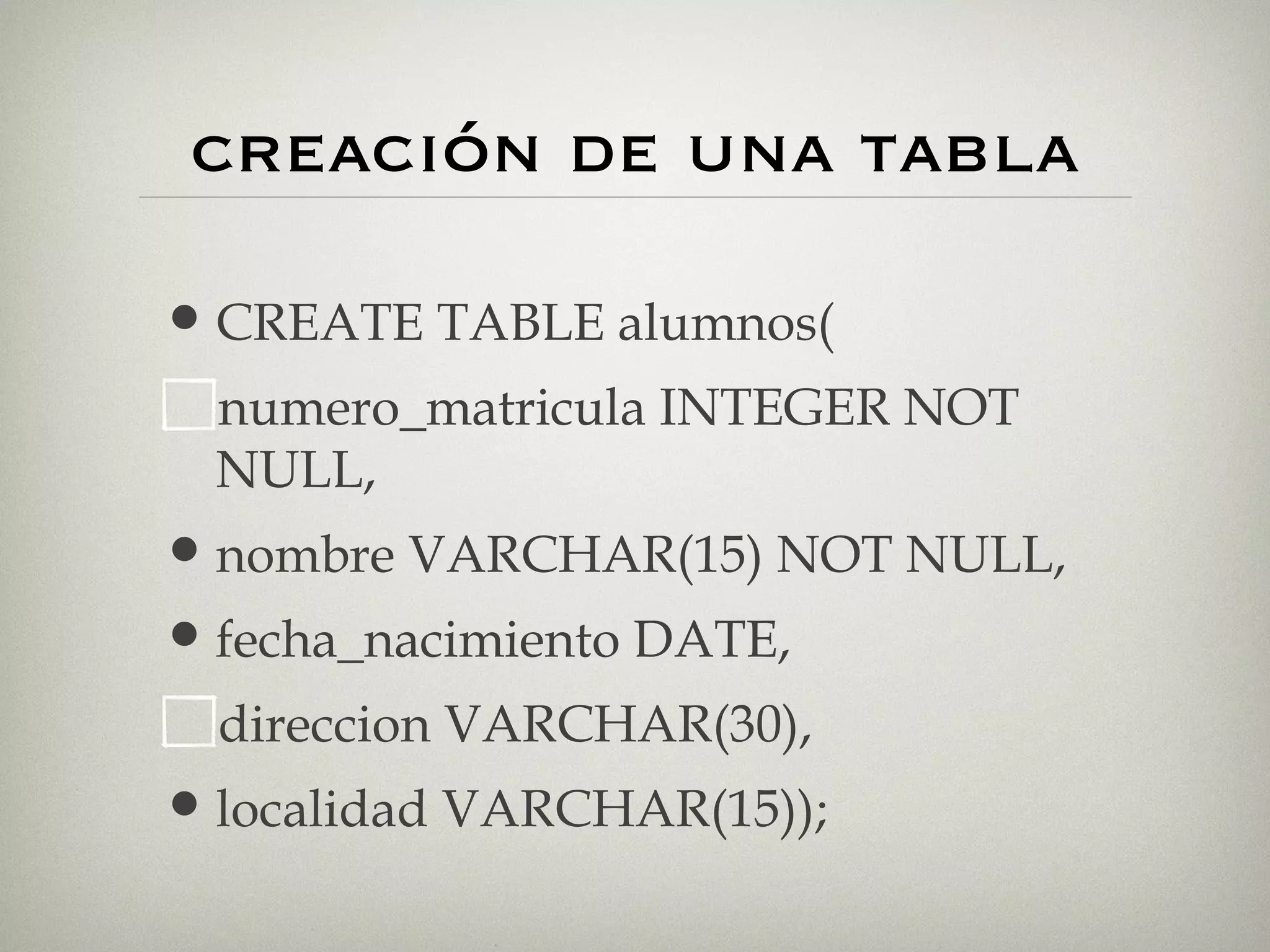 creación de una tabla CREATE TABLE alumnos( numero_matricula INTEGER NOT NULL, nombre VARCHAR(15) NOT NULL, fecha_nacimiento DATE, direccion VARCHAR(30), localidad VARCHAR(15)); 