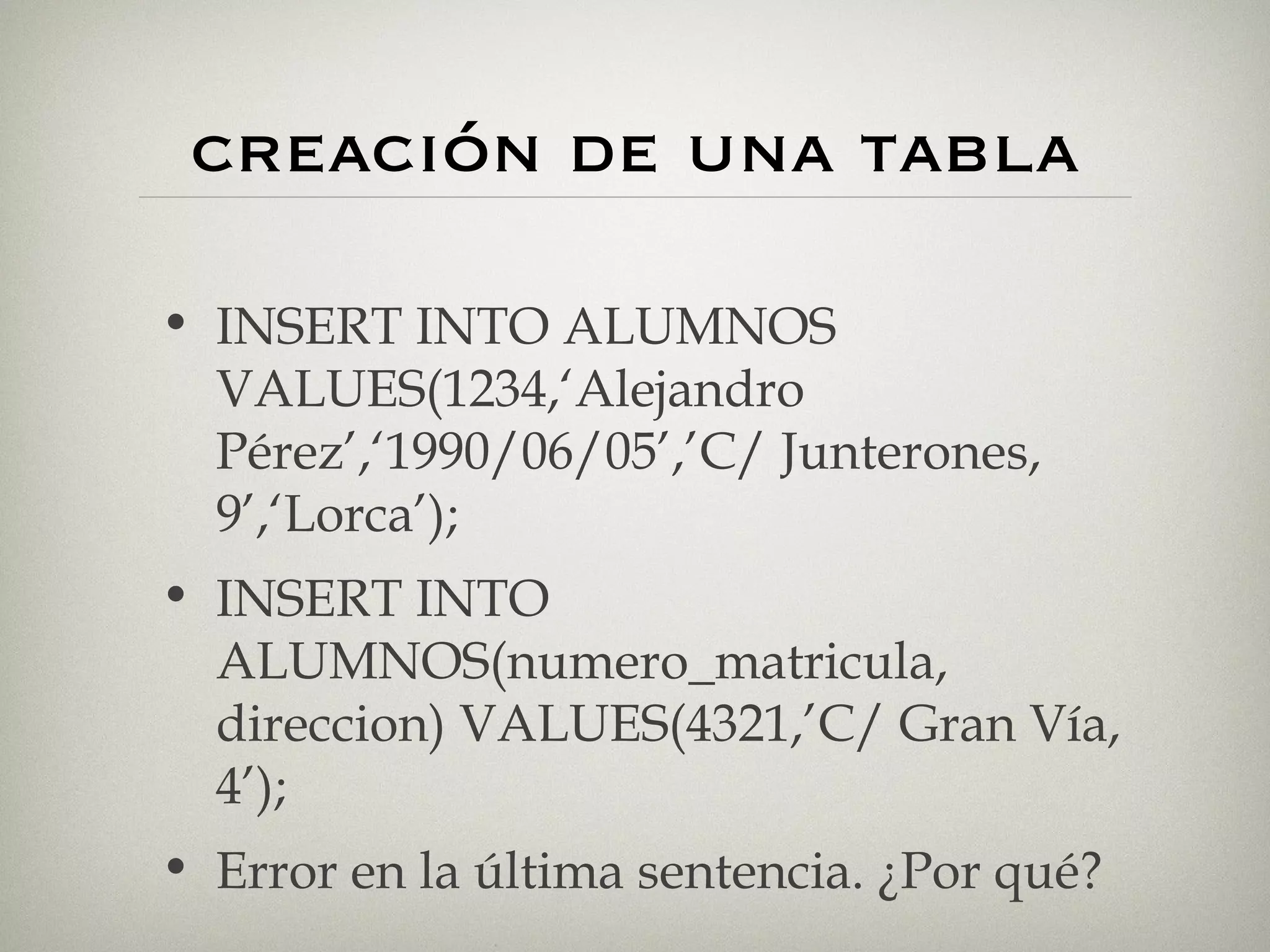 creación de una tabla INSERT INTO ALUMNOS VALUES(1234,‘Alejandro Pérez’,‘1990/06/05’,’C/ Junterones, 9’,‘Lorca’); INSERT INTO ALUMNOS(numero_matricula, direccion) VALUES(4321,’C/ Gran Vía, 4’); Error en la última sentencia. ¿Por qué? 