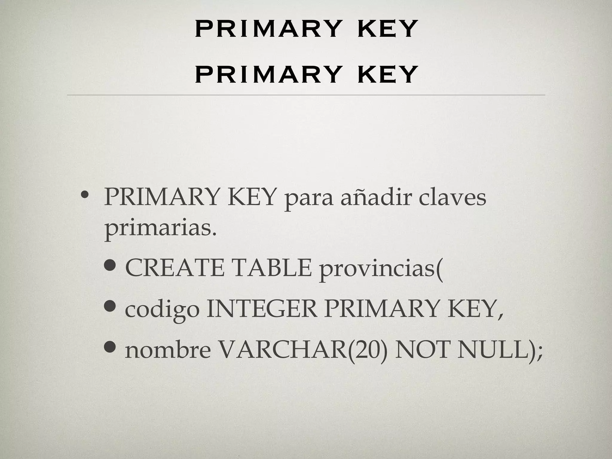 restricciones.  primary key primary key PRIMARY KEY para añadir claves primarias. CREATE TABLE provincias( codigo INTEGER PRIMARY KEY, nombre VARCHAR(20) NOT NULL); 