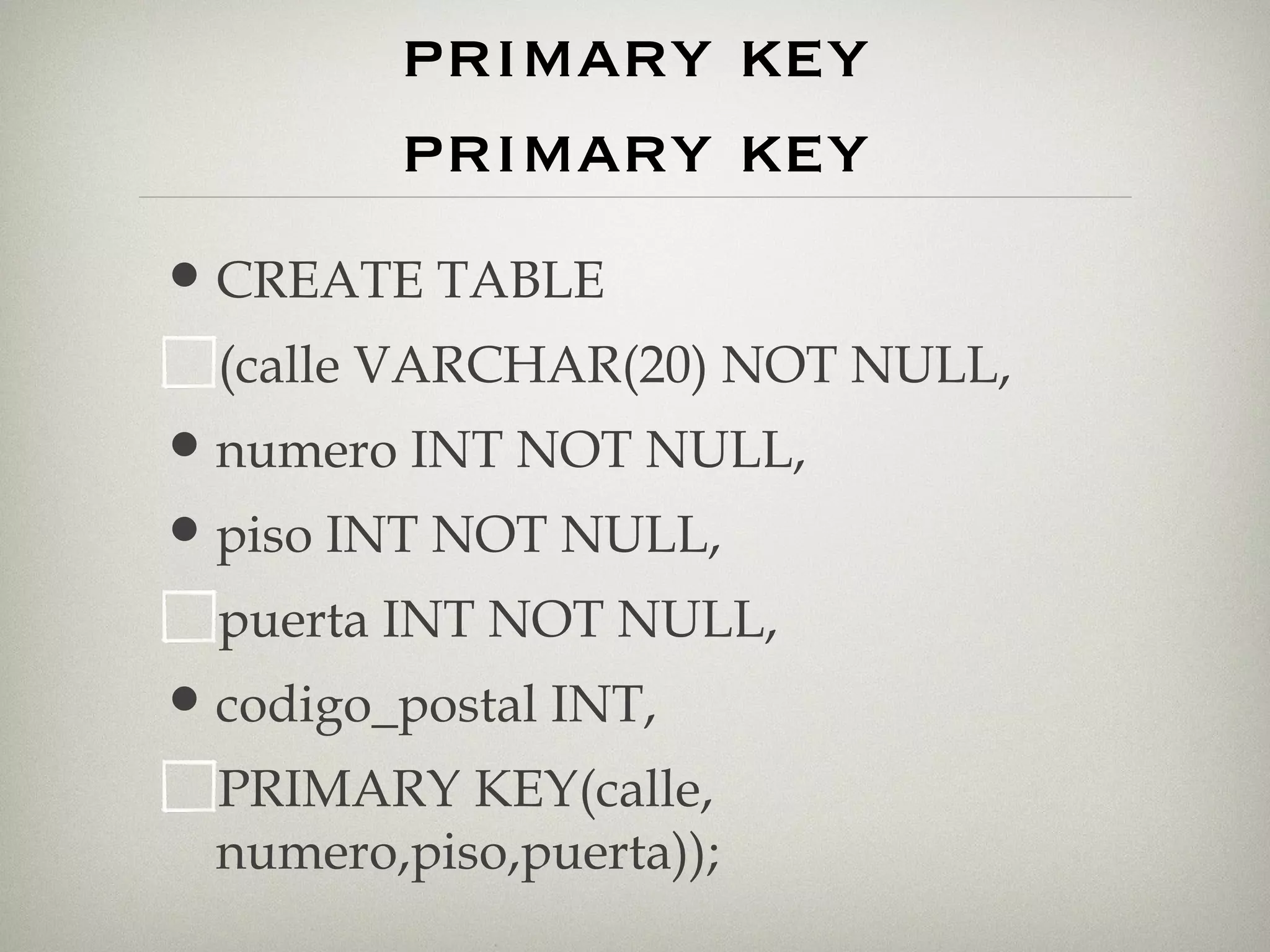 restricciones. primary key primary key CREATE TABLE (calle VARCHAR(20) NOT NULL, numero INT NOT NULL, piso INT NOT NULL, puerta INT NOT NULL, codigo_postal INT, PRIMARY KEY(calle, numero,piso,puerta)); 