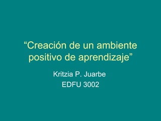 “ Creación de un ambiente positivo de aprendizaje” Kritzia P. Juarbe  EDFU 3002 