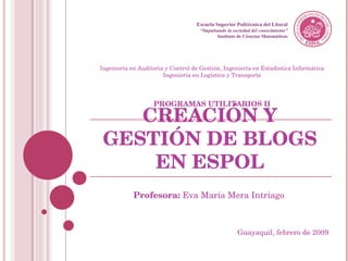 CREACIÓN Y GESTIÓN DE BLOGS EN ESPOL Profesora:  Eva María Mera Intriago Escuela Superior Politécnica del Litoral “ Impulsando la sociedad del conocimiento” Instituto de Ciencias Matemáticas Ingeniería en Auditoria y Control de Gestión, Ingeniería en Estadística Informática Ingeniería en Logística y Transporte PROGRAMAS UTILITARIOS II Guayaquil, febrero de 2009 