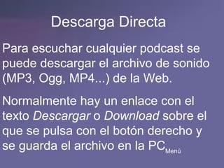 Descarga Directa Para escuchar cualquier podcast se puede descargar el archivo de sonido (MP3, Ogg, MP4...) de la Web. Normalmente hay un enlace con el texto  Descargar  o  Download  sobre el que se pulsa con el botón derecho y se guarda el archivo en la PC Menú 