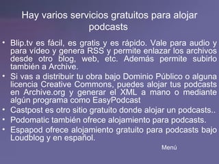 Hay varios servicios gratuitos para alojar podcasts   Blip.tv  es fácil, es gratis y es rápido. Vale para audio y para vídeo y genera RSS y permite enlazar los archivos desde otro blog, web, etc. Además permite subirlo también a Archive. Si vas a distribuir tu obra bajo Dominio Público o alguna licencia Creative Commons, puedes alojar tus podcasts en  Archive.org  y generar el XML a mano o mediante algún programa como  EasyPodcast   Castpost  es otro sitio gratuito donde alojar un podcasts.. Podomatic  también ofrece alojamiento para podcasts. Espapod  ofrece alojamiento gratuito para podcasts bajo  Loudblog  y en español. Menú 