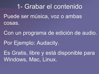 1- Grabar el contenido Puede ser música, voz o ambas cosas. Con un programa de edición de audio. Por Ejemplo: Audacity. Es Gratis, libre y está disponible para Windows, Mac, Linux.  