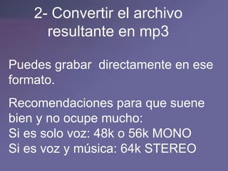 2- Convertir el archivo resultante en mp3 Puedes grabar  directamente en ese formato. Recomendaciones para que suene bien y no ocupe mucho: Si es solo voz: 48k o 56k MONO Si es voz y música: 64k STEREO 