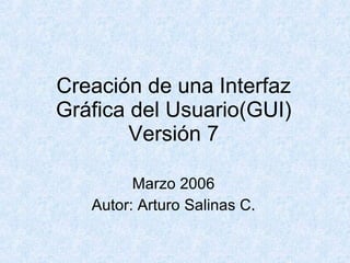 Creación de una Interfaz Gráfica del Usuario(GUI) Versión 7 Marzo 2006 Autor: Arturo Salinas C. 