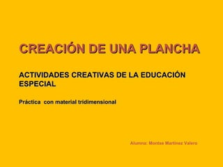 CREACIÓN DE UNA PLANCHA ACTIVIDADES CREATIVAS DE LA EDUCACIÓN ESPECIAL Práctica  con material tridimensional Alumna: Montse Martínez Valero 