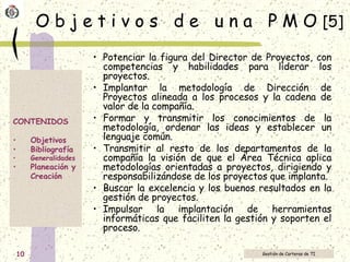 O b j e t i v o s  d e  u n a  P M O  [5] Potenciar la figura del Director de Proyectos, con competencias y habilidades para liderar los proyectos. Implantar la metodología de Dirección de Proyectos alineada a los procesos y la cadena de valor de la compañía. Formar y transmitir los conocimientos de la metodología, ordenar las ideas y establecer un lenguaje común. Transmitir al resto de los departamentos de la compañía la visión de que el Área Técnica aplica metodologías orientadas a proyectos, dirigiendo y responsabilizándose de los proyectos que implanta. Buscar la excelencia y los buenos resultados en la gestión de proyectos. Impulsar la implantación de herramientas informáticas que faciliten la gestión y soporten el proceso. 