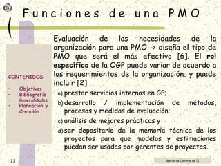 F u n c i o n e s  d e  u n a  P M O Evaluación de las necesidades de la organización para una PMO -> diseña el tipo de PMO que será el más efectivo [6]. El  rol específico  de la OGP puede variar de acuerdo a los requerimientos de la organización, y puede incluir [2]:  prestar servicios internos en GP; desarrollo / implementación de métodos, procesos y medidas de evaluación; análisis de mejores prácticas y ser depositario de la memoria técnica de los proyectos para que modelos y estimaciones puedan ser usadas por gerentes de proyectos.  
