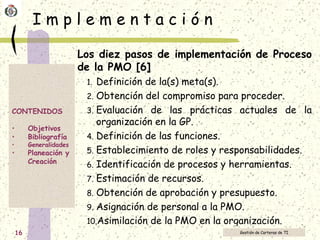 I m p l e m e n t a c i ó n Los diez pasos de implementación de Proceso de la PMO [6] Definición de la(s) meta(s).  Obtención del compromiso para proceder.  Evaluación de las prácticas actuales de la organización en la GP.  Definición de las funciones.  Establecimiento de roles y responsabilidades.  Identificación de procesos y herramientas.  Estimación de recursos.  Obtención de aprobación y presupuesto.  Asignación de personal a la PMO. Asimilación de la PMO en la organización.   