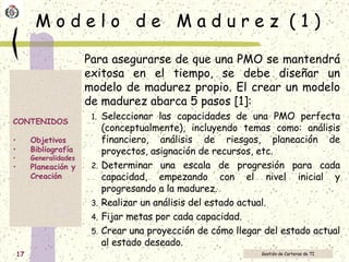 M o d e l o  d e  M a d u r e z  ( 1 ) Para asegurarse de que una PMO se mantendrá exitosa en el tiempo, se debe diseñar un modelo de madurez propio. El crear un modelo de madurez abarca 5 pasos [1]:  Seleccionar las capacidades de una PMO perfecta (conceptualmente), incluyendo temas como: análisis financiero, análisis de riesgos, planeación de proyectos, asignación de recursos, etc. Determinar una escala de progresión para cada capacidad, empezando con el nivel inicial y progresando a la madurez. Realizar un análisis del estado actual. Fijar metas por cada capacidad. Crear una proyección de cómo llegar del estado actual al estado deseado. 