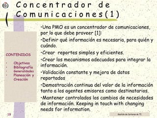 C o n c e n t r a d o r  d e  C o m u n i c a c i o n e s ( 1 ) Una PMO es un concentrador de comunicaciones, por lo que debe proveer [1]:  Definir qué información es necesaria, para quién y cuándo. Crear  reportes simples y eficientes. Crear los mecanismos adecuados para integrar la información. Validación constante y mejora de datos reportados Demostración continua del valor de la información tanto a los agentes emisores como destinatarios. Mantener controlados los cambios de necesidades de información.  Keeping in touch with changing needs for information. 