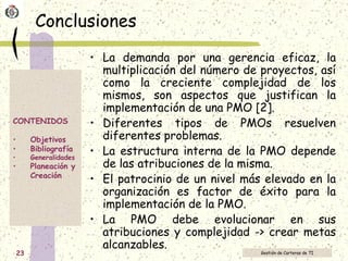 Conclusiones La demanda por una gerencia eficaz, la multiplicación del número de proyectos, así como la creciente complejidad de los mismos, son aspectos que justifican la implementación de una PMO [2]. Diferentes tipos de PMOs resuelven diferentes problemas.  La estructura interna de la PMO depende de las atribuciones de la misma.  El patrocinio de un nivel más elevado en la organización es factor de éxito para la implementación de la PMO. La PMO debe evolucionar en sus atribuciones y complejidad -> crear metas alcanzables. 