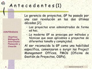 A n t e c e d e n t e s (1) La gerencia de proyectos, GP ha pasado por una casi revolución en las dos últimas décadas [2].  Los proyectos eran administrados de forma ad hoc.  La moderna GP se preocupa por métodos y técnicas que sean aplicables a proyectos de diferentes tamaño y complejidad.  Al ser reconocida la GP como una habilidad específica, comenzaron a surgir las Project Management Offices, PMOs (Oficina de Gestión de Proyectos, OGPs).  