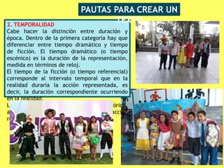 2. TEMPORALIDAD
Cabe hacer la distinción entre duración y
época. Dentro de la primera categoría hay que
diferenciar entre tiempo dramático y tiempo
de ficción. El tiempo dramático (o tiempo
escénico) es la duración de la representación,
medida en términos de reloj.
El tiempo de la ficción (o tiempo referencial)
corresponde al intervalo temporal que en la
realidad duraría la acción representada, es
decir, la duración correspondiente ocurriendo
en la realidad.
La época hace referencia al periodo histórico,
al momento en que sucede la acción
representada (Edad Media, siglo XXI, etc.).
PAUTAS PARA CREAR UN
TEXTO
 