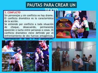 3. CONFLICTO
Sin personajes y sin conflicto no hay drama.
El conflicto dramático es lo característico
de la acción.
Se entiende por conflicto a toda situación
de choque, desacuerdo, permanente
oposición o lucha entre personas o cosas. El
conflicto dramático viene definido por el
enfrentamiento de dos fuerzas antagónicas,
confrontación de dos o más personajes,
visiones del mundo o actitudes ante una
misma situación.
PAUTAS PARA CREAR UN
TEXTO
 