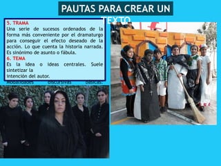 5. TRAMA
Una serie de sucesos ordenados de la
forma más conveniente por el dramaturgo
para conseguir el efecto deseado de la
acción. Lo que cuenta la historia narrada.
Es sinónimo de asunto o fábula.
6. TEMA
Es la idea o ideas centrales. Suele
sintetizar la
intención del autor.
Modalidades discursivas básicas:
parlamentos
y acotaciones
PAUTAS PARA CREAR UN
TEXTO
 