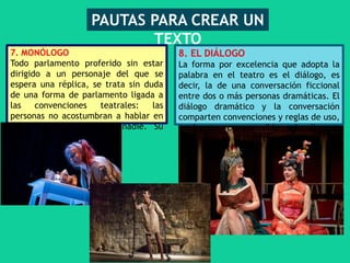 7. MONÓLOGO
Todo parlamento proferido sin estar
dirigido a un personaje del que se
espera una réplica, se trata sin duda
de una forma de parlamento ligada a
las convenciones teatrales: las
personas no acostumbran a hablar en
voz alta sin dirigirse a nadie. Su
destinatario es el público..
PAUTAS PARA CREAR UN
TEXTO
8. EL DIÁLOGO
La forma por excelencia que adopta la
palabra en el teatro es el diálogo, es
decir, la de una conversación ficcional
entre dos o más personas dramáticas. El
diálogo dramático y la conversación
comparten convenciones y reglas de uso,
y hacen comprensible el discurso
lingüístico en el teatro.
 