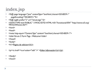index.jsp <%@ page language= "java" contentType="text/html; charset=ISO-8859-1" pageEncoding= "ISO-8859-1"%> <%@ taglib prefix= "s" uri="/struts-tags" %> <!DOCTYPE html PUBLIC "-//W3C//DTD HTML 4.01 Transitional//EN" "http://www.w3.org/TR/html4/loose.dtd"> <html> <head> <meta http-equiv= "Content-Type" content="text/html; charset=ISO-8859-1"> <title>Struts 2 Form Tags - Welcome</title> </head> <body> <h1> Pagina de edicion</h1> <p><a href= '<s:url action="edit" />' > Editar Información</a></p> </body> </html> 