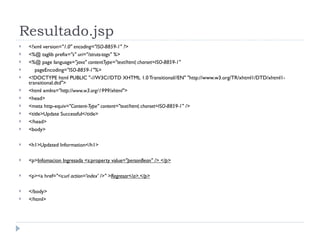 Resultado.jsp <?xml version= "1.0" encoding="ISO-8859-1" ?> <%@ taglib prefix= "s" uri="/struts-tags" %> <%@ page language= "java" contentType="text/html; charset=ISO-8859-1" pageEncoding= "ISO-8859-1"%> <!DOCTYPE html PUBLIC "-//W3C//DTD XHTML 1.0 Transitional//EN" "http://www.w3.org/TR/xhtml1/DTD/xhtml1-transitional.dtd"> <html xmlns= "http://www.w3.org/1999/xhtml"> <head> <meta http-equiv= "Content-Type" content="text/html; charset=ISO-8859-1" /> <title>Update Successful</title> </head> <body> <h1>Updated Information</h1> <p> Infomacion Ingresada <s:property value= "personBean" /> </p> <p><a href= "<s:url action='index' />" > Regresar</a>.</p> </body> </html> 