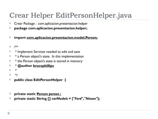 Crear Helper EditPersonHelper.java Crear Package :  com.aplicacion.presentacion.helper package com.aplicacion.presentacion.helper; import  com.aplicacion.presentacion.model.Person; /** * Implement Services needed to edit and save * a Person object's state.  In this implementation * the Person object's state is stored in memory *  @author  brucephillips * */ public class EditPersonHelper  { private static  Person  person ; private static String []  carModels = {"Ford","Nissan"}; 