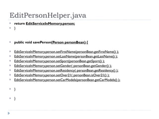 EditPersonHelper.java return  EditServiceInMemory.person; } public void savePerson( Person personBean) { EditServiceInMemory.person.setFirstName(personBean.getFirstName() ); EditServiceInMemory.person.setLastName(personBean.getLastName() ); EditServiceInMemory.person.setSport(personBean.getSport() ); EditServiceInMemory.person.setGender( personBean.getGender() ); EditServiceInMemory.person.setResidency( personBean.getResidency() ); EditServiceInMemory.person.setOver21( personBean.isOver21() ); EditServiceInMemory.person.setCarModels(personBean.getCarModels() ); } } 