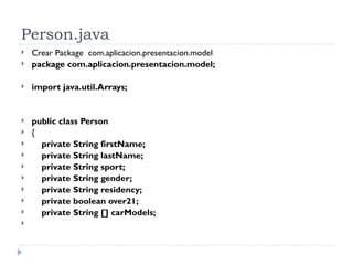 Person.java Crear Package  com.aplicacion.presentacion.model package com.aplicacion.presentacion.model; import java.util.Arrays; public class Person { private String firstName; private String lastName; private String sport; private String gender; private String residency; private boolean over21; private String [] carModels; 